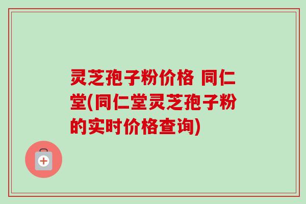 灵芝孢子粉价格 同仁堂(同仁堂灵芝孢子粉的实时价格查询)