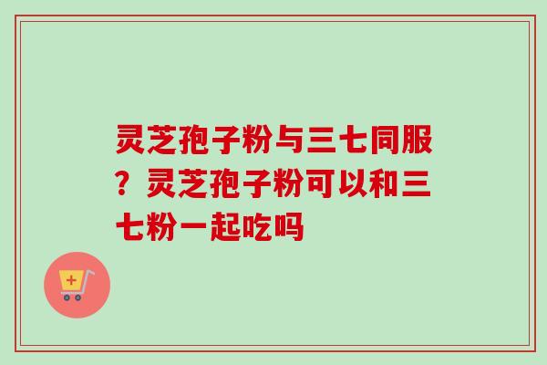 灵芝孢子粉与三七同服？灵芝孢子粉可以和三七粉一起吃吗