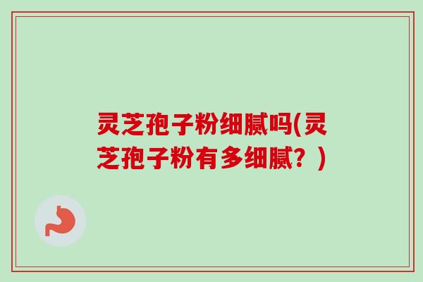 灵芝孢子粉细腻吗(灵芝孢子粉有多细腻？)