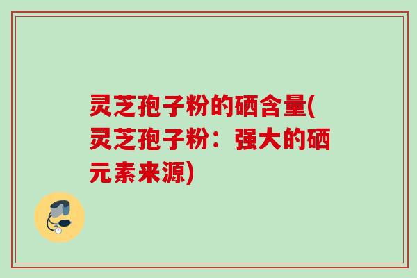 灵芝孢子粉的硒含量(灵芝孢子粉：强大的硒元素来源)