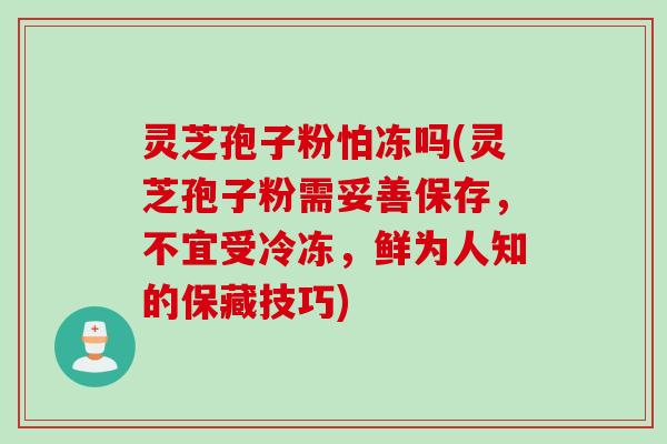 灵芝孢子粉怕冻吗(灵芝孢子粉需妥善保存，不宜受冷冻，鲜为人知的保藏技巧)