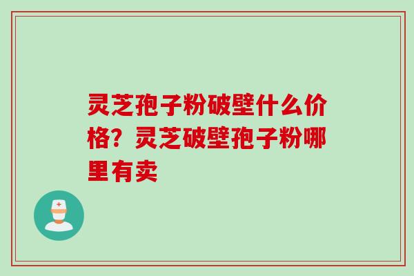 灵芝孢子粉破壁什么价格？灵芝破壁孢子粉哪里有卖