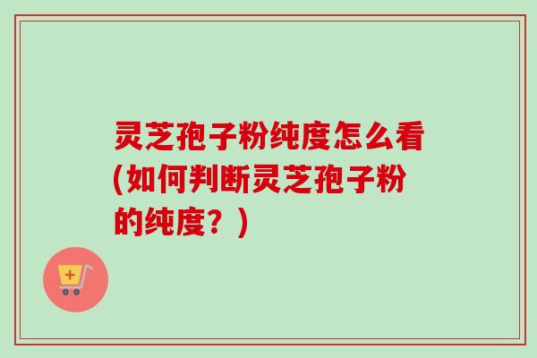 灵芝孢子粉纯度怎么看(如何判断灵芝孢子粉的纯度？)