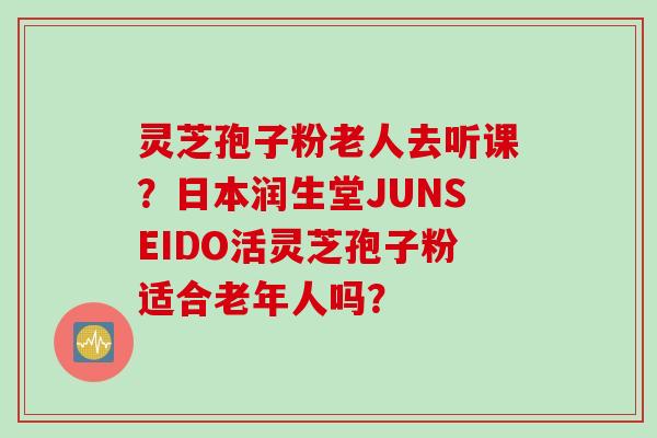 灵芝孢子粉老人去听课？日本润生堂JUNSEIDO活灵芝孢子粉适合老年人吗？