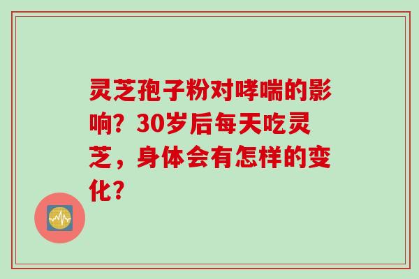 灵芝孢子粉对哮喘的影响？30岁后每天吃灵芝，身体会有怎样的变化？