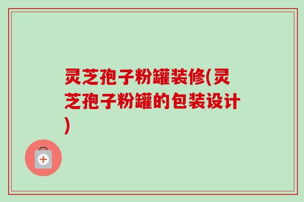 灵芝孢子粉罐装修(灵芝孢子粉罐的包装设计)