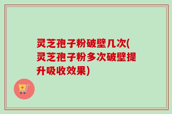 灵芝孢子粉破壁几次(灵芝孢子粉多次破壁提升吸收效果)
