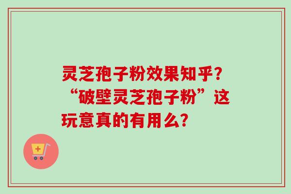 灵芝孢子粉效果知乎？“破壁灵芝孢子粉”这玩意真的有用么？