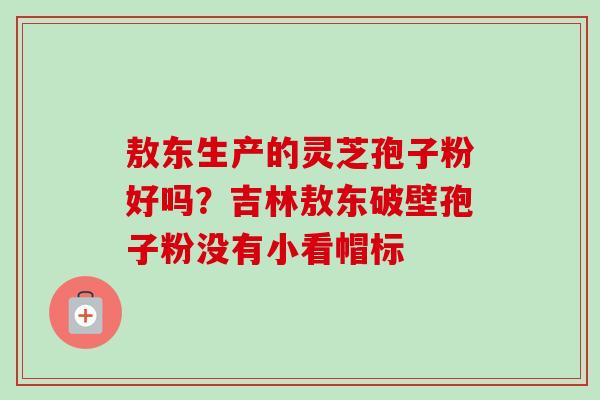 敖东生产的灵芝孢子粉好吗？吉林敖东破壁孢子粉没有小看帽标