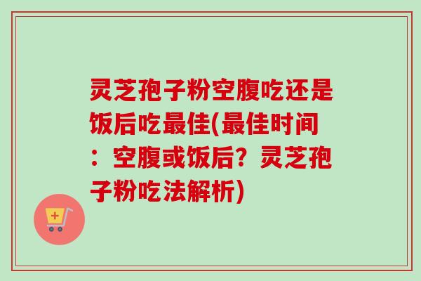 灵芝孢子粉空腹吃还是饭后吃最佳(最佳时间：空腹或饭后？灵芝孢子粉吃法解析)