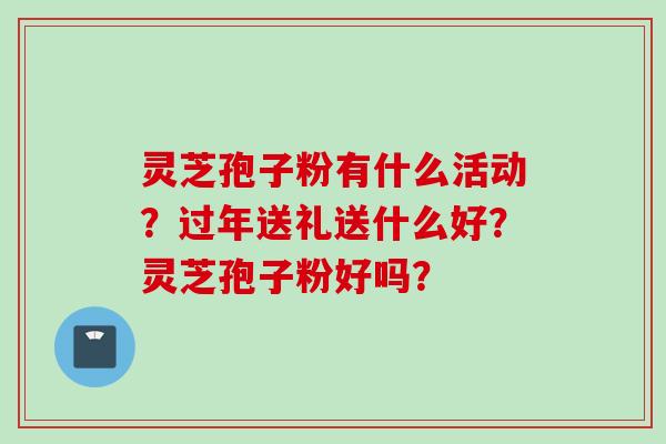 灵芝孢子粉有什么活动？过年送礼送什么好？灵芝孢子粉好吗？
