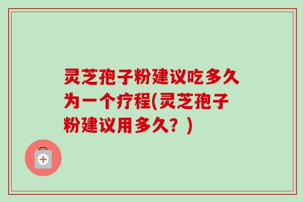 灵芝孢子粉建议吃多久为一个疗程(灵芝孢子粉建议用多久？)