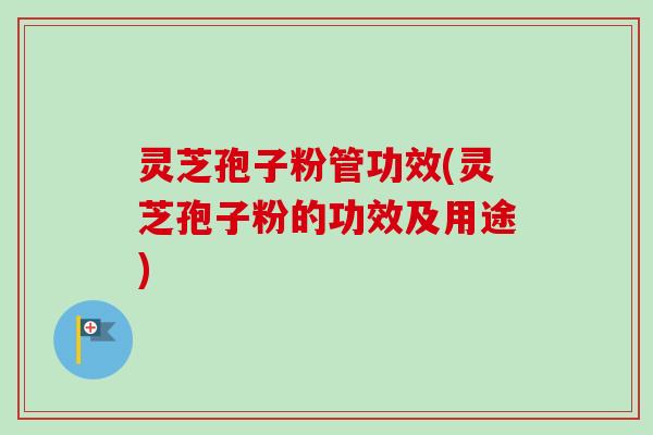 灵芝孢子粉管功效(灵芝孢子粉的功效及用途)