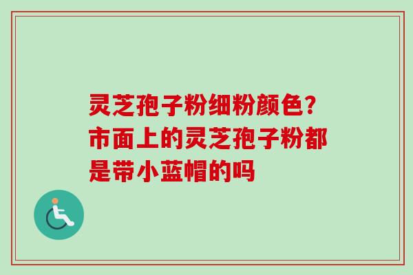 灵芝孢子粉细粉颜色？市面上的灵芝孢子粉都是带小蓝帽的吗