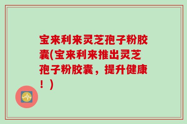 宝来利来灵芝孢子粉胶囊(宝来利来推出灵芝孢子粉胶囊，提升健康！)