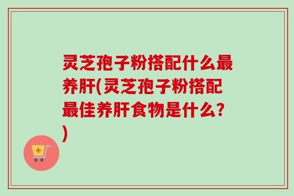 灵芝孢子粉搭配什么最养肝(灵芝孢子粉搭配最佳养肝食物是什么？)