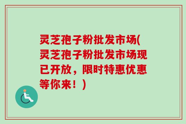 灵芝孢子粉批发市场(灵芝孢子粉批发市场现已开放，限时特惠优惠等你来！)