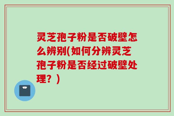 灵芝孢子粉是否破壁怎么辨别(如何分辨灵芝孢子粉是否经过破壁处理？)