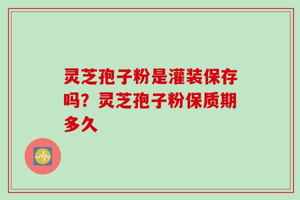 灵芝孢子粉是灌装保存吗？灵芝孢子粉保质期多久