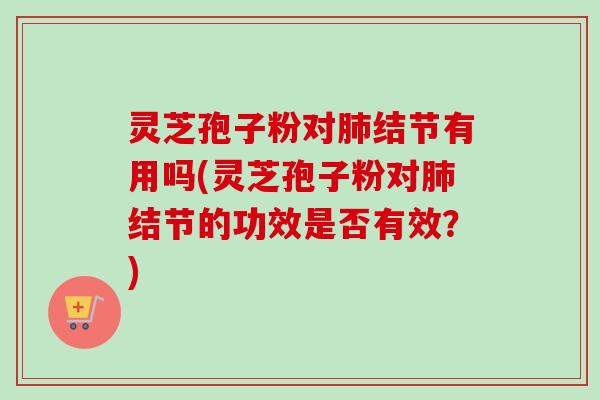 灵芝孢子粉对肺结节有用吗(灵芝孢子粉对肺结节的功效是否有效？)
