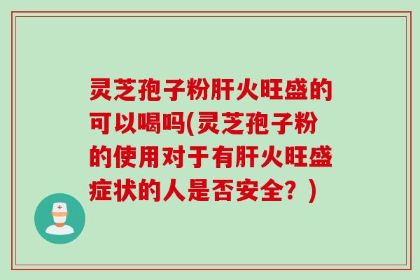 灵芝孢子粉肝火旺盛的可以喝吗(灵芝孢子粉的使用对于有肝火旺盛症状的人是否安全？)