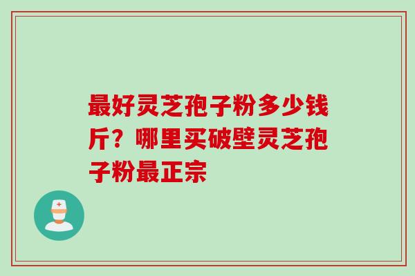 最好灵芝孢子粉多少钱斤？哪里买破壁灵芝孢子粉最正宗