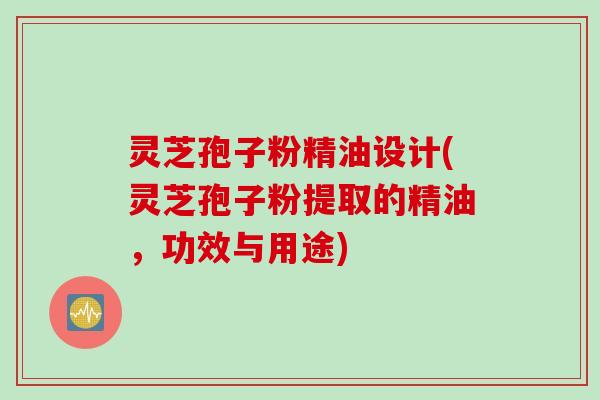 灵芝孢子粉精油设计(灵芝孢子粉提取的精油，功效与用途)
