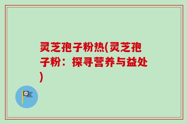 灵芝孢子粉热(灵芝孢子粉：探寻营养与益处)