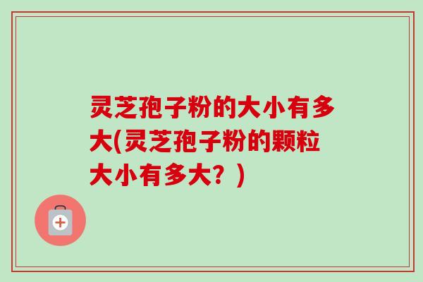 灵芝孢子粉的大小有多大(灵芝孢子粉的颗粒大小有多大？)