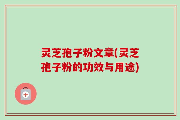 灵芝孢子粉文章(灵芝孢子粉的功效与用途)