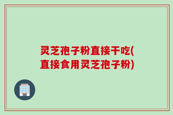 灵芝孢子粉直接干吃(直接食用灵芝孢子粉)