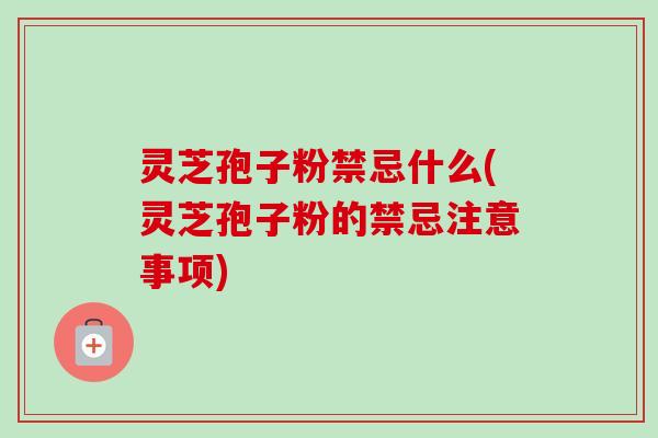 灵芝孢子粉禁忌什么(灵芝孢子粉的禁忌注意事项)