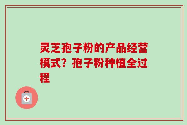灵芝孢子粉的产品经营模式？孢子粉种植全过程