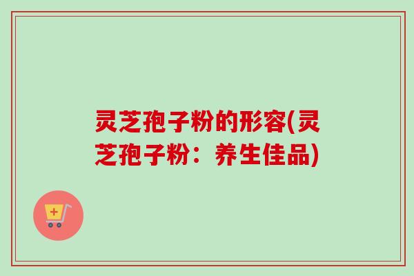 灵芝孢子粉的形容(灵芝孢子粉:养生佳品) 灵芝孢子粉的形容(灵芝孢子粉:养生佳品)