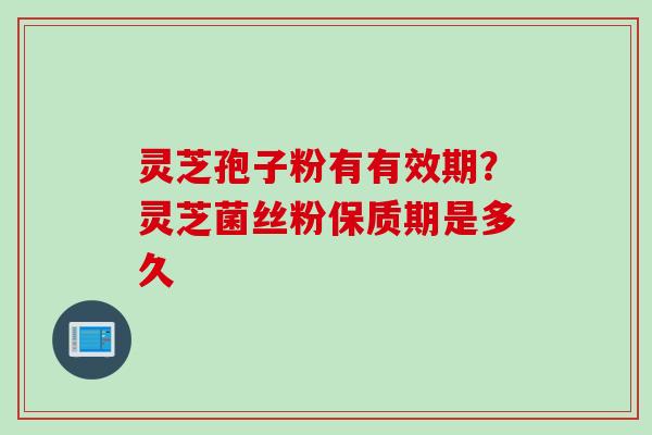 灵芝孢子粉有有效期？灵芝菌丝粉保质期是多久