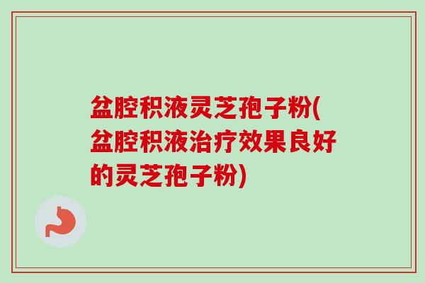 盆腔积液灵芝孢子粉(盆腔积液效果良好的灵芝孢子粉)