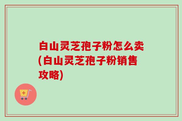 白山灵芝孢子粉怎么卖(白山灵芝孢子粉销售攻略) 白山灵芝孢子粉怎么卖(白山灵芝孢子粉销售攻略)
