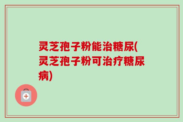灵芝孢子粉能治糖尿(灵芝孢子粉可治疗糖尿病)