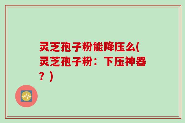 灵芝孢子粉能降压么(灵芝孢子粉：下压神器？)