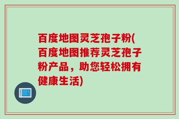 百度地图灵芝孢子粉(百度地图推荐灵芝孢子粉产品，助您轻松拥有健康生活)