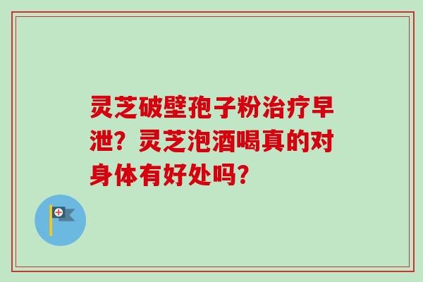 灵芝破壁孢子粉治疗早泄？灵芝泡酒喝真的对身体有好处吗？