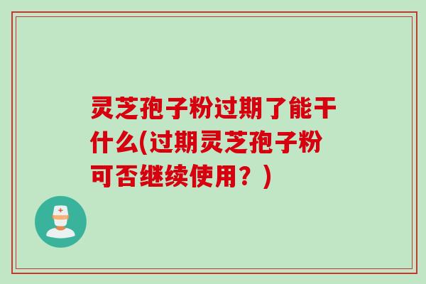 灵芝孢子粉过期了能干什么(过期灵芝孢子粉可否继续使用？)