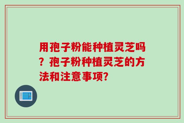 用孢子粉能种植灵芝吗？孢子粉种植灵芝的方法和注意事项？