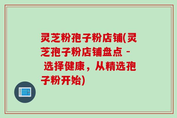 灵芝粉孢子粉店铺(灵芝孢子粉店铺盘点 - 选择健康，从精选孢子粉开始)