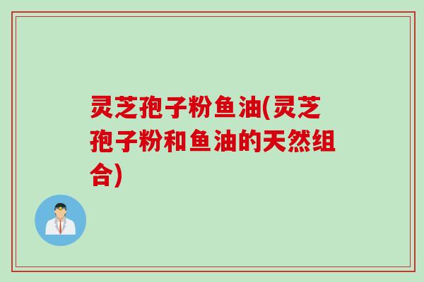 灵芝孢子粉鱼油(灵芝孢子粉和鱼油的天然组合)