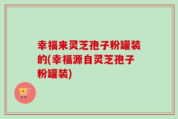 幸福来灵芝孢子粉罐装的(幸福源自灵芝孢子粉罐装)