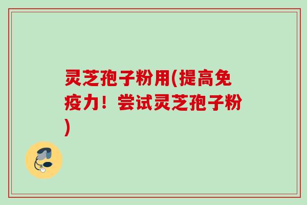 灵芝孢子粉用(提高免疫力！尝试灵芝孢子粉)