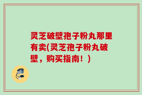 灵芝破壁孢子粉丸那里有卖(灵芝孢子粉丸破壁，购买指南！)