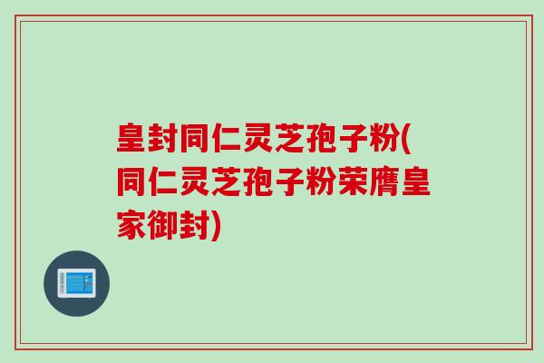 皇封同仁灵芝孢子粉(同仁灵芝孢子粉荣膺皇家御封)