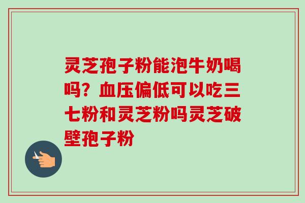 灵芝孢子粉能泡牛奶喝吗？血压偏低可以吃三七粉和灵芝粉吗灵芝破壁孢子粉